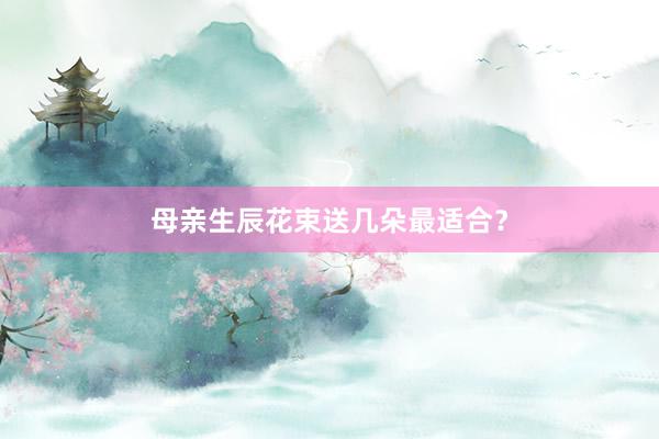 母亲生辰花束送几朵最适合？