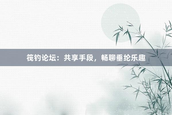 筏钓论坛：共享手段，畅聊垂纶乐趣