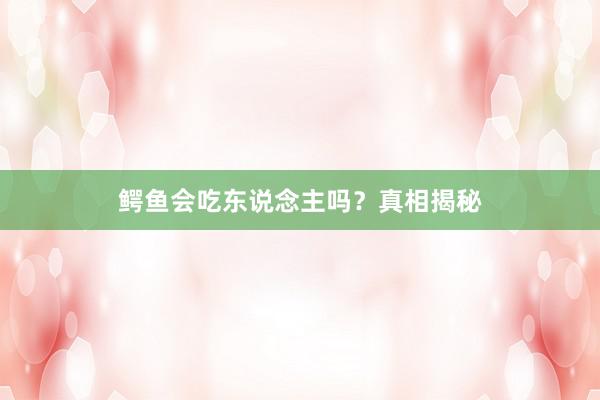鳄鱼会吃东说念主吗?真相揭秘