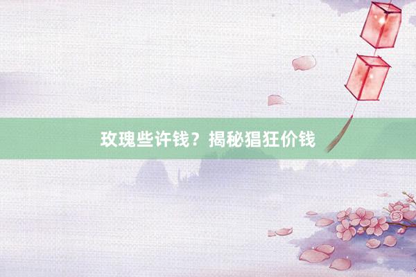 玫瑰些许钱？揭秘猖狂价钱