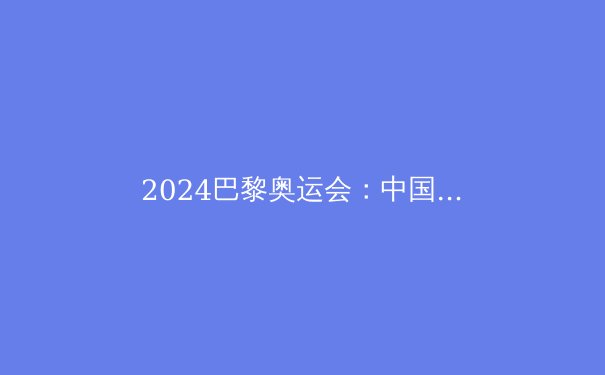 2024巴黎奥运会：中国代表团夺金热点深度解析 - 3