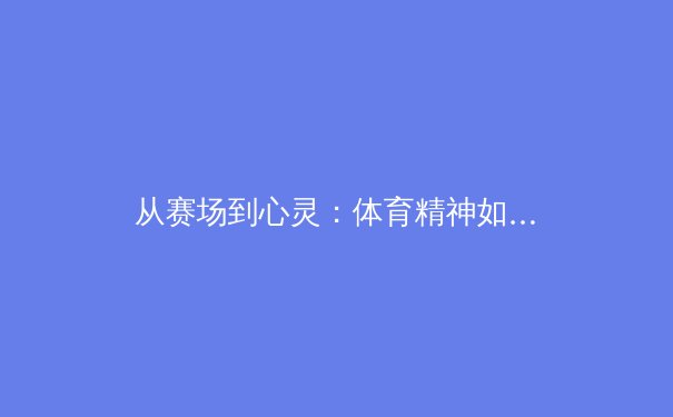 从赛场到心灵：体育精神如何塑造社会凝聚力与个体成长 - 3
