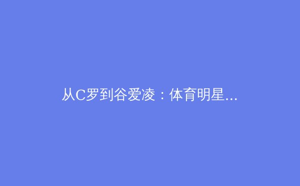 从C罗到谷爱凌：体育明星商业价值与社会影响力的多维度解析 - 2