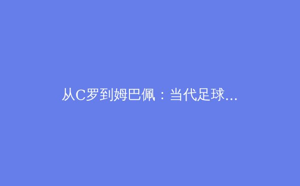 从C罗到姆巴佩：当代足球运动员职业生涯的科学管理与转型策略 - 4