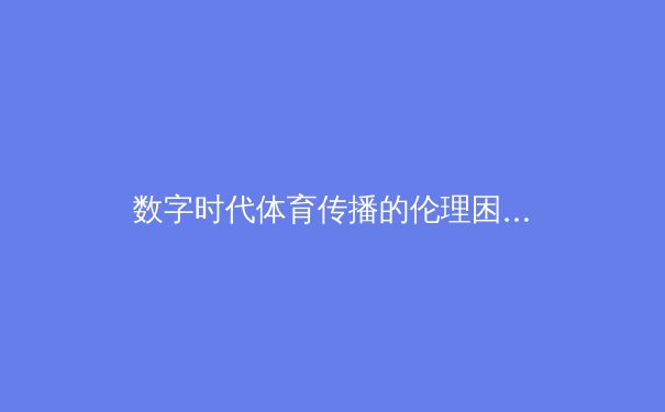 数字时代体育传播的伦理困境与商业逻辑