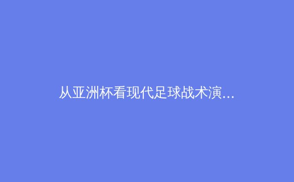 从亚洲杯看现代足球战术演进：技术流与身体对抗的完美融合 - 2