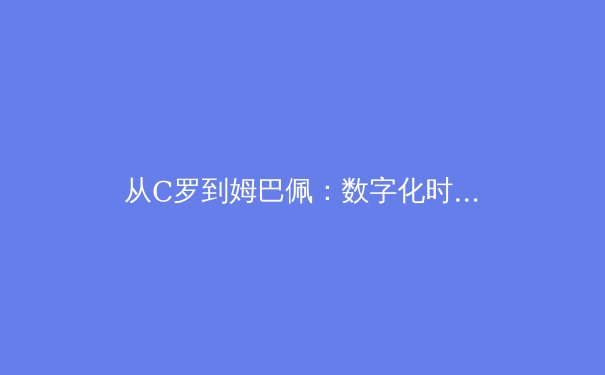 从C罗到姆巴佩：数字化时代职业运动员品牌价值的重构与挑战 - 3