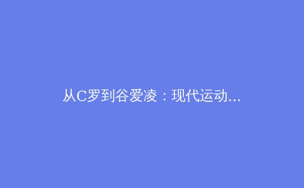 从C罗到谷爱凌：现代运动员商业价值与竞技表现的辩证关系
