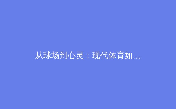 从球场到心灵：现代体育如何重塑社会凝聚力与个体价值 - 2