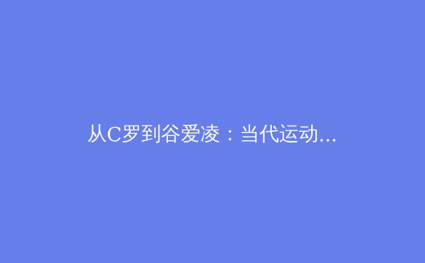 从C罗到谷爱凌：当代运动员商业价值与社会责任的辩证关系 - 2